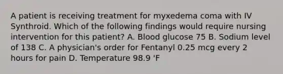 A patient is receiving treatment for myxedema coma with IV Synthroid. Which of the following findings would require nursing intervention for this patient? A. Blood glucose 75 B. Sodium level of 138 C. A physician's order for Fentanyl 0.25 mcg every 2 hours for pain D. Temperature 98.9 'F