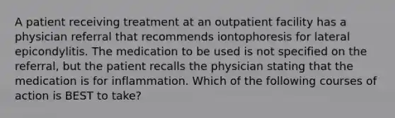 A patient receiving treatment at an outpatient facility has a physician referral that recommends iontophoresis for lateral epicondylitis. The medication to be used is not specified on the referral, but the patient recalls the physician stating that the medication is for inflammation. Which of the following courses of action is BEST to take?