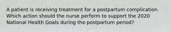 A patient is receiving treatment for a postpartum complication. Which action should the nurse perform to support the 2020 National Health Goals during the postpartum period?