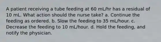 A patient receiving a tube feeding at 60 mL/hr has a residual of 10 mL. What action should the nurse take? a. Continue the feeding as ordered. b. Slow the feeding to 35 mL/hour. c. Decrease the feeding to 10 mL/hour. d. Hold the feeding, and notify the physician.