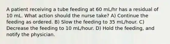 A patient receiving a tube feeding at 60 mL/hr has a residual of 10 mL. What action should the nurse take? A) Continue the feeding as ordered. B) Slow the feeding to 35 mL/hour. C) Decrease the feeding to 10 mL/hour. D) Hold the feeding, and notify the physician.