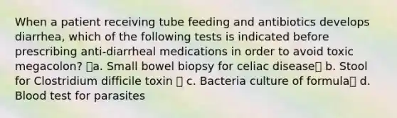 When a patient receiving tube feeding and antibiotics develops diarrhea, which of the following tests is indicated before prescribing anti-diarrheal medications in order to avoid toxic megacolon? a. Small bowel biopsy for celiac disease b. Stool for Clostridium difficile toxin  c. Bacteria culture of formula d. Blood test for parasites