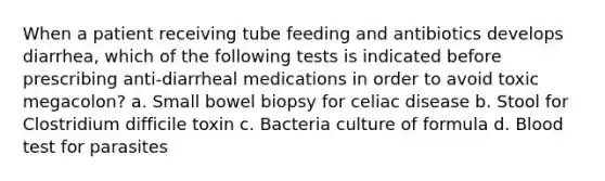 When a patient receiving tube feeding and antibiotics develops diarrhea, which of the following tests is indicated before prescribing anti-diarrheal medications in order to avoid toxic megacolon? a. Small bowel biopsy for celiac disease b. Stool for Clostridium difficile toxin c. Bacteria culture of formula d. Blood test for parasites