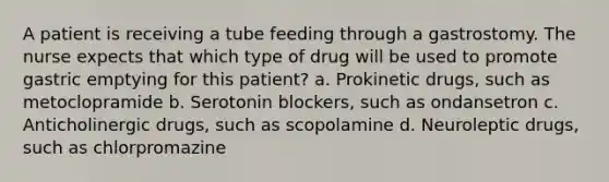 A patient is receiving a tube feeding through a gastrostomy. The nurse expects that which type of drug will be used to promote gastric emptying for this patient? a. Prokinetic drugs, such as metoclopramide b. Serotonin blockers, such as ondansetron c. Anticholinergic drugs, such as scopolamine d. Neuroleptic drugs, such as chlorpromazine