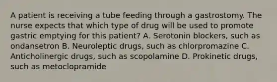 A patient is receiving a tube feeding through a gastrostomy. The nurse expects that which type of drug will be used to promote gastric emptying for this patient? A. Serotonin blockers, such as ondansetron B. Neuroleptic drugs, such as chlorpromazine C. Anticholinergic drugs, such as scopolamine D. Prokinetic drugs, such as metoclopramide