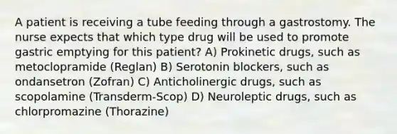 A patient is receiving a tube feeding through a gastrostomy. The nurse expects that which type drug will be used to promote gastric emptying for this patient? A) Prokinetic drugs, such as metoclopramide (Reglan) B) Serotonin blockers, such as ondansetron (Zofran) C) Anticholinergic drugs, such as scopolamine (Transderm-Scop) D) Neuroleptic drugs, such as chlorpromazine (Thorazine)