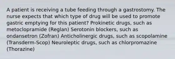 A patient is receiving a tube feeding through a gastrostomy. The nurse expects that which type of drug will be used to promote gastric emptying for this patient? Prokinetic drugs, such as metoclopramide (Reglan) Serotonin blockers, such as ondansetron (Zofran) Anticholinergic drugs, such as scopolamine (Transderm-Scop) Neuroleptic drugs, such as chlorpromazine (Thorazine)