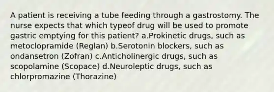 A patient is receiving a tube feeding through a gastrostomy. The nurse expects that which typeof drug will be used to promote gastric emptying for this patient? a.Prokinetic drugs, such as metoclopramide (Reglan) b.Serotonin blockers, such as ondansetron (Zofran) c.Anticholinergic drugs, such as scopolamine (Scopace) d.Neuroleptic drugs, such as chlorpromazine (Thorazine)