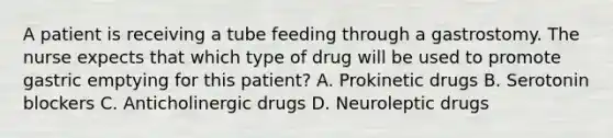 A patient is receiving a tube feeding through a gastrostomy. The nurse expects that which type of drug will be used to promote gastric emptying for this patient? A. Prokinetic drugs B. Serotonin blockers C. Anticholinergic drugs D. Neuroleptic drugs