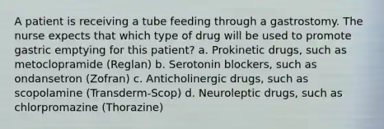 A patient is receiving a tube feeding through a gastrostomy. The nurse expects that which type of drug will be used to promote gastric emptying for this patient? a. Prokinetic drugs, such as metoclopramide (Reglan) b. Serotonin blockers, such as ondansetron (Zofran) c. Anticholinergic drugs, such as scopolamine (Transderm-Scop) d. Neuroleptic drugs, such as chlorpromazine (Thorazine)