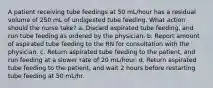 A patient receiving tube feedings at 50 mL/hour has a residual volume of 250 mL of undigested tube feeding. What action should the nurse take? a. Discard aspirated tube feeding, and run tube feeding as ordered by the physician. b. Report amount of aspirated tube feeding to the RN for consultation with the physician. c. Return aspirated tube feeding to the patient, and run feeding at a slower rate of 20 mL/hour. d. Return aspirated tube feeding to the patient, and wait 2 hours before restarting tube feeding at 50 mL/hr.