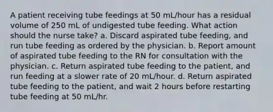 A patient receiving tube feedings at 50 mL/hour has a residual volume of 250 mL of undigested tube feeding. What action should the nurse take? a. Discard aspirated tube feeding, and run tube feeding as ordered by the physician. b. Report amount of aspirated tube feeding to the RN for consultation with the physician. c. Return aspirated tube feeding to the patient, and run feeding at a slower rate of 20 mL/hour. d. Return aspirated tube feeding to the patient, and wait 2 hours before restarting tube feeding at 50 mL/hr.