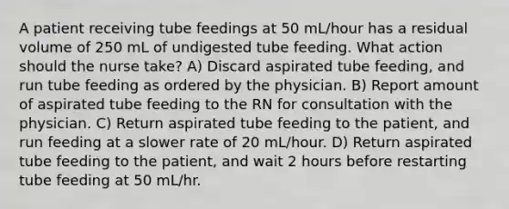 A patient receiving tube feedings at 50 mL/hour has a residual volume of 250 mL of undigested tube feeding. What action should the nurse take? A) Discard aspirated tube feeding, and run tube feeding as ordered by the physician. B) Report amount of aspirated tube feeding to the RN for consultation with the physician. C) Return aspirated tube feeding to the patient, and run feeding at a slower rate of 20 mL/hour. D) Return aspirated tube feeding to the patient, and wait 2 hours before restarting tube feeding at 50 mL/hr.