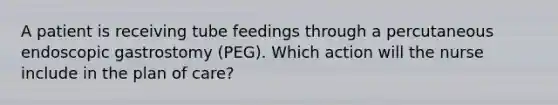 A patient is receiving tube feedings through a percutaneous endoscopic gastrostomy (PEG). Which action will the nurse include in the plan of care?