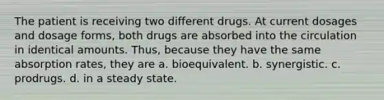 The patient is receiving two different drugs. At current dosages and dosage forms, both drugs are absorbed into the circulation in identical amounts. Thus, because they have the same absorption rates, they are a. bioequivalent. b. synergistic. c. prodrugs. d. in a steady state.