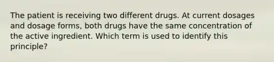 The patient is receiving two different drugs. At current dosages and dosage forms, both drugs have the same concentration of the active ingredient. Which term is used to identify this principle?