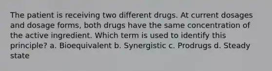 The patient is receiving two different drugs. At current dosages and dosage forms, both drugs have the same concentration of the active ingredient. Which term is used to identify this principle? a. Bioequivalent b. Synergistic c. Prodrugs d. Steady state