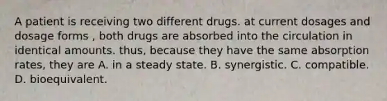 A patient is receiving two different drugs. at current dosages and dosage forms , both drugs are absorbed into the circulation in identical amounts. thus, because they have the same absorption rates, they are A. in a steady state. B. synergistic. C. compatible. D. bioequivalent.