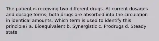 The patient is receiving two different drugs. At current dosages and dosage forms, both drugs are absorbed into the circulation in identical amounts. Which term is used to identify this principle? a. Bioequivalent b. Synergistic c. Prodrugs d. Steady state