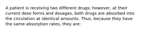 A patient is receiving two different drugs; however, at their current dose forms and dosages, both drugs are absorbed into the circulation at identical amounts. Thus, because they have the same absorption rates, they are: