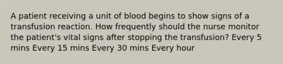 A patient receiving a unit of blood begins to show signs of a transfusion reaction. How frequently should the nurse monitor the patient's vital signs after stopping the transfusion? Every 5 mins Every 15 mins Every 30 mins Every hour