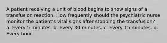 A patient receiving a unit of blood begins to show signs of a transfusion reaction. How frequently should the psychiatric nurse monitor the patient's vital signs after stopping the transfusion? a. Every 5 minutes. b. Every 30 minutes. c. Every 15 minutes. d. Every hour.