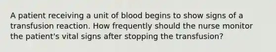 A patient receiving a unit of blood begins to show signs of a transfusion reaction. How frequently should the nurse monitor the patient's vital signs after stopping the transfusion?