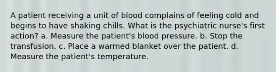 A patient receiving a unit of blood complains of feeling cold and begins to have shaking chills. What is the psychiatric nurse's first action? a. Measure the patient's blood pressure. b. Stop the transfusion. c. Place a warmed blanket over the patient. d. Measure the patient's temperature.