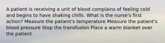 A patient is receiving a unit of blood complains of feeling cold and begins to have shaking chills. What is the nurse's first action? Measure the patient's temperature Measure the patient's blood pressure Stop the transfusion Place a warm blanket over the patient