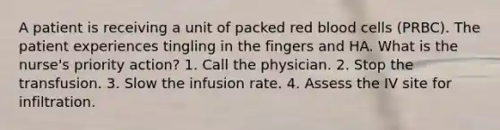 A patient is receiving a unit of packed red blood cells (PRBC). The patient experiences tingling in the fingers and HA. What is the nurse's priority action? 1. Call the physician. 2. Stop the transfusion. 3. Slow the infusion rate. 4. Assess the IV site for infiltration.