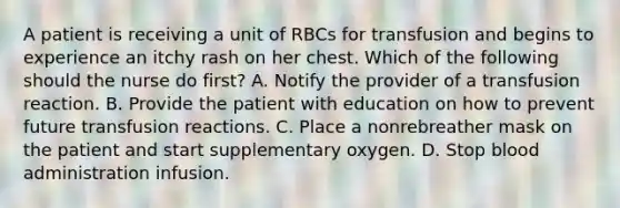 A patient is receiving a unit of RBCs for transfusion and begins to experience an itchy rash on her chest. Which of the following should the nurse do first? A. Notify the provider of a transfusion reaction. B. Provide the patient with education on how to prevent future transfusion reactions. C. Place a nonrebreather mask on the patient and start supplementary oxygen. D. Stop blood administration infusion.