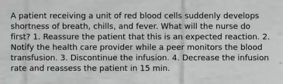 A patient receiving a unit of red blood cells suddenly develops shortness of breath, chills, and fever. What will the nurse do first? 1. Reassure the patient that this is an expected reaction. 2. Notify the health care provider while a peer monitors the blood transfusion. 3. Discontinue the infusion. 4. Decrease the infusion rate and reassess the patient in 15 min.