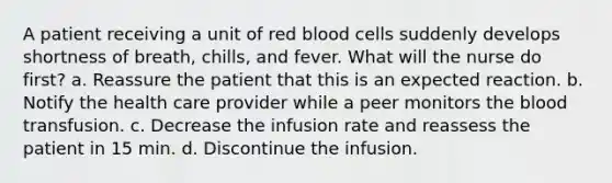 A patient receiving a unit of red blood cells suddenly develops shortness of breath, chills, and fever. What will the nurse do first? a. Reassure the patient that this is an expected reaction. b. Notify the health care provider while a peer monitors <a href='https://www.questionai.com/knowledge/k7oXMfj7lk-the-blood' class='anchor-knowledge'>the blood</a> transfusion. c. Decrease the infusion rate and reassess the patient in 15 min. d. Discontinue the infusion.