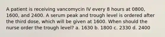 A patient is receiving vancomycin IV every 8 hours at 0800, 1600, and 2400. A serum peak and trough level is ordered after the third dose, which will be given at 1600. When should the nurse order the trough level? a. 1630 b. 1800 c. 2330 d. 2400