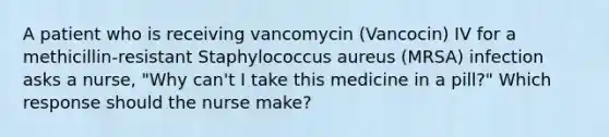 A patient who is receiving vancomycin (Vancocin) IV for a methicillin-resistant Staphylococcus aureus (MRSA) infection asks a nurse, "Why can't I take this medicine in a pill?" Which response should the nurse make?