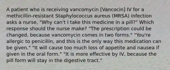 A patient who is receiving vancomycin [Vancocin] IV for a methicillin-resistant Staphylococcus aureus (MRSA) infection asks a nurse, "Why can't I take this medicine in a pill?" Which response should the nurse make? "The prescription could be changed, because vancomycin comes in two forms." "You're allergic to penicillin, and this is the only way this medication can be given." "It will cause too much loss of appetite and nausea if given in the oral form." "It is more effective by IV, because the pill form will stay in the digestive tract."