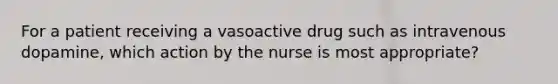 For a patient receiving a vasoactive drug such as intravenous dopamine, which action by the nurse is most appropriate?