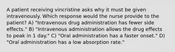 A patient receiving vincristine asks why it must be given intravenously. Which response would the nurse provide to the patient? A) "Intravenous drug administration has fewer side effects." B) "Intravenous administration allows the drug effects to peak in 1 day." C) "Oral administration has a faster onset." D) "Oral administration has a low absorption rate."