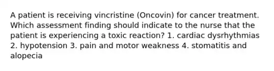 A patient is receiving vincristine (Oncovin) for cancer treatment. Which assessment finding should indicate to the nurse that the patient is experiencing a toxic reaction? 1. cardiac dysrhythmias 2. hypotension 3. pain and motor weakness 4. stomatitis and alopecia