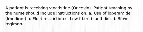 A patient is receiving vincristine (Oncovin). Patient teaching by the nurse should include instructions on: a. Use of loperamide (Imodium) b. Fluid restriction c. Low fiber, bland diet d. Bowel regimen