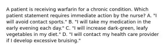 A patient is receiving warfarin for a chronic condition. Which patient statement requires immediate action by the nurse? A. "I will avoid contact sports." B. "I will take my medication in the early evening each day." C. "I will increase dark-green, leafy vegetables in my diet." D. "I will contact my health care provider if I develop excessive bruising."