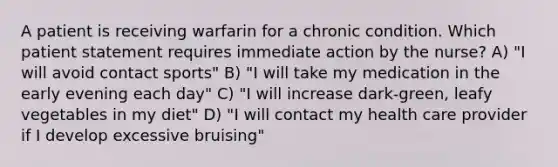 A patient is receiving warfarin for a chronic condition. Which patient statement requires immediate action by the nurse? A) "I will avoid contact sports" B) "I will take my medication in the early evening each day" C) "I will increase dark-green, leafy vegetables in my diet" D) "I will contact my health care provider if I develop excessive bruising"