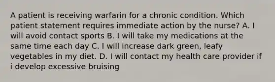 A patient is receiving warfarin for a chronic condition. Which patient statement requires immediate action by the nurse? A. I will avoid contact sports B. I will take my medications at the same time each day C. I will increase dark green, leafy vegetables in my diet. D. I will contact my health care provider if i develop excessive bruising