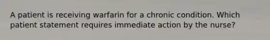 A patient is receiving warfarin for a chronic condition. Which patient statement requires immediate action by the nurse?