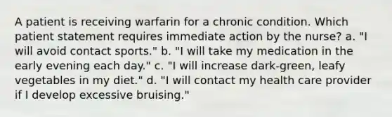 A patient is receiving warfarin for a chronic condition. Which patient statement requires immediate action by the nurse? a. "I will avoid contact sports." b. "I will take my medication in the early evening each day." c. "I will increase dark-green, leafy vegetables in my diet." d. "I will contact my health care provider if I develop excessive bruising."