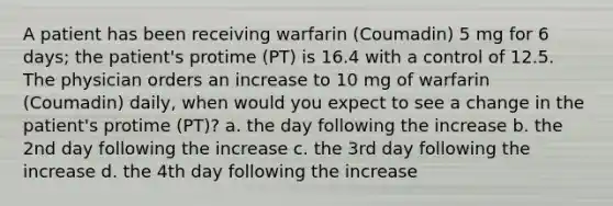 A patient has been receiving warfarin (Coumadin) 5 mg for 6 days; the patient's protime (PT) is 16.4 with a control of 12.5. The physician orders an increase to 10 mg of warfarin (Coumadin) daily, when would you expect to see a change in the patient's protime (PT)? a. the day following the increase b. the 2nd day following the increase c. the 3rd day following the increase d. the 4th day following the increase