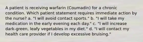 A patient is receiving warfarin (Coumadin) for a chronic condition. Which patient statement requires immediate action by the nurse? a. "I will avoid contact sports." b. "I will take my medication in the early evening each day." c. "I will increase dark-green, leafy vegetables in my diet." d. "I will contact my health care provider if I develop excessive bruising."