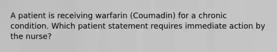 A patient is receiving warfarin (Coumadin) for a chronic condition. Which patient statement requires immediate action by the nurse?