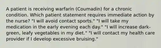 A patient is receiving warfarin (Coumadin) for a chronic condition. Which patient statement requires immediate action by the nurse? "I will avoid contact sports." "I will take my medication in the early evening each day." "I will increase dark-green, leafy vegetables in my diet." "I will contact my health care provider if I develop excessive bruising."