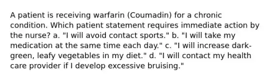 A patient is receiving warfarin (Coumadin) for a chronic condition. Which patient statement requires immediate action by the nurse? a. "I will avoid contact sports." b. "I will take my medication at the same time each day." c. "I will increase dark-green, leafy vegetables in my diet." d. "I will contact my health care provider if I develop excessive bruising."